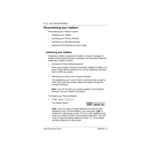 Page 324 - 2   Your Personal Mailbox
Flash Reference Guide P0908431 01
Personalizing your mailbox
Personalizing your mailbox involves:
• initializing your mailbox
• recording your Primary Greeting
• recording your Alternate Greeting
• choosing which greeting you want to play
Initializing your mailbox
Initializing a mailbox prepares the mailbox to receive messages. A 
mailbox cannot receive and store messages until it has been initialized.  
Initializing a mailbox involves:
• changing the Flash default...