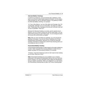 Page 35Your Personal Mailbox  4 - 5
P0908431 01 Flash Reference Guide
Alternate Mailbox Greetings
In special circumstances, such as business trips, vacations, or sick 
leave, you will want to leave callers special information. For this reason, 
Flash provides you with an Alternate Greeting. This greeting is called 
the Alternate Mailbox Greeting. For example:
“Hi. This is Paul Wayne. I am out of the office until Thursday, the 17th 
of December. Although I am out of the office, I do check my mailbox 
daily....