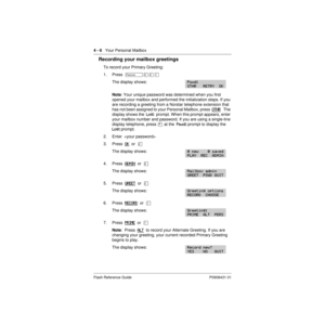 Page 364 - 6   Your Personal Mailbox
Flash Reference Guide P0908431 01
Recording your mailbox greetings
To record your Primary Greeting:
1. Press  Äá¡Ú
The display shows:
Note: Your unique password was determined when you first 
opened your mailbox and performed the initialization steps. If you 
are recording a greeting from a Norstar telephone extension that 
has not been assigned to your Personal Mailbox, press  OTHR
   The 
display shows the  Log:  prompt. When this prompt appears, enter 
your mailbox number...