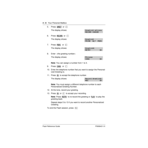 Page 384 - 8   Your Personal Mailbox
Flash Reference Guide P0908431 01
5. Press  GREET  or  Û
The display shows:
6. Press  RECORD  or  Ú
The display shows:
7. Press  PERS   or  Ü
The display shows:
8. Enter  
The display shows:
Note: You can assign a number from 1 to 3.
9. Press  CHNG
   or  Ú
10. Enter the telephone number that you want to assign the Personal-
ized Greeting to.
11. Press  OK
  to accept the telephone number.
The display shows:
Note: You must assign a different telephone number to each...