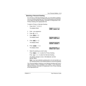 Page 39Your Personal Mailbox  4 - 9
P0908431 01 Flash Reference Guide
Selecting a Personal Greeting
For a Primary or Alternate Greeting to play, you must select a greeting.  
If you do not select a greeting, the Primary Greeting plays automatically.  
If you select the Alternate Greeting, remember to change back to the 
Primary Greeting at the appropriate time.
To select a Primary or Alternate Greeting:
1. Press Äá¡Ú
The display shows:
2. Enter  
3. Press  OK
  or  £
4. Press  ADMIN
  or  ¡
The display shows:...