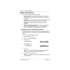 Page 484 - 18   Your Personal Mailbox
Flash Reference Guide P0908431 01
Mailbox Administration
There are four Mailbox Administration options:
•Directory name  This option is used to record or re-record your 
name in the Company Directory. The option does not appear on 
your display.
•Greetings  This option is used to record your Primary and Alternate 
Greetings, and to choose which greeting you want played.
•Password  This option allows you to change your mailbox 
password.
•Off-premise Message Notification...