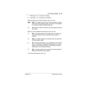 Page 49Your Personal Mailbox  4 - 19
P0908431 01 Flash Reference Guide
7. Press  OK  or  £  to end your recording.
8. Press  OK
  or  £  to accept your recording.
While recording your Company Directory name, you can:
RETRY
Retry  This option erases what you have recorded so far and 
starts the recording session again. This option is not available 
on a Norstar single-line display telephone.
£OK  Select this option to tell Flash you have finished recording 
your name.
When you have completed recording your name,...
