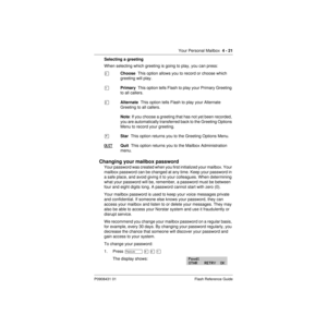 Page 51Your Personal Mailbox  4 - 21
P0908431 01 Flash Reference Guide
Selecting a greeting
When selecting which greeting is going to play, you can press:
ÛChoose  This option allows you to record or choose which 
greeting will play.
ÚPrimary  This option tells Flash to play your Primary Greeting 
to all callers.
ÛAlternate  This option tells Flash to play your Alternate 
Greeting to all callers.
Note: If you choose a greeting that has not yet been recorded, 
you are automatically transferred back to the...