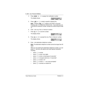 Page 544 - 24   Your Personal Mailbox
Flash Reference Guide P0908431 01
4. Press  SETUP   or   Ú  to assign first notification number.
The display shows:
5. Press  LINE  or  Ú  to select a specific outgoing line.
Note:  Pressing  POOL
  or Û selects a line within a line pool.  
Pressing  IC
  or Ü selects an intercom line.  If you press  IC  you 
must enter an extension number, accept the number and go to step 
12.
6. Enter  
7. Press  OK
  or  £  to end the number.
The display shows:
8. Press  OK  or  £  to...