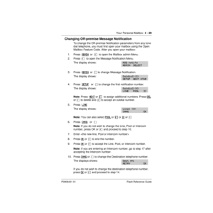 Page 59Your Personal Mailbox  4 - 29
P0908431 01 Flash Reference Guide
Changing Off-premise Message Notification
To change the Off-premise Notification parameters from any tone 
dial telephone, you must first open your mailbox using the Open 
Mailbox Feature Code. After you open your mailbox:
1. Press  ADMIN
  or  ¡  to open the Mailbox admin Menu.
2. Press
  ß  to open the Message Notification Menu.
The display shows:
3. Press  ADMIN  or  Ú to change Message Notification.
The display shows:
4. Press  SETUP...