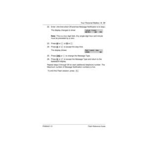 Page 61Your Personal Mailbox  4 - 31
P0908431 01 Flash Reference Guide
22. Enter 
The display changes to show:
Note: This is a four-digit field. Any single-digit hour and minute 
must be preceded by a zero.
23. Press AM
 or Ú  or PM or Û
24. Press OK
 or £ to accept the stop time.
The display shows:
25. Press CHNG or Ú to change the Message Type.
26. Press OK
 or £ to accept the Message Type and return to the   
Outdial:X display.
Repeat steps 2 through 26 for each additional telephone number. The 
Maximum...