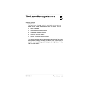Page 63P0908431 01 Flash Reference Guide
5
The Leave Message feature
Introduction
The Flash Leave Message feature is used inside your company to 
quickly access another user’s mailbox. Using this feature, you can:
• leave a message
• assign Message Delivery Options
• access the Company Directory
• open your Personal Mailbox
• transfer an outside caller to a mailbox
This section describes each of the options contained in the Flash Leave 
Message feature. It also describes the different types of messages you 
are...