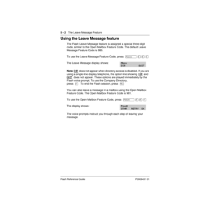 Page 645 - 2   The Leave Message Feature
Flash Reference Guide P0908431 01
Using the Leave Message feature
The Flash Leave Message feature is assigned a special three-digit 
code, similar to the Open Mailbox Feature Code. The default Leave 
Message Feature Code is 980.
To use the Leave Message Feature Code, press  Ä
 á ¡ â 
The Leave Message display shows:
Note: DIR  does not appear when directory access is disabled. If you are 
using a single-line display telephone, the option line showing  DIR
  and  
QUIT...