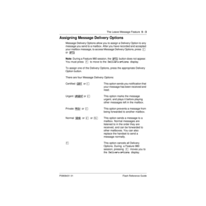 Page 65The Leave Message Feature  5 - 3
P0908431 01 Flash Reference Guide
Assigning Message Delivery Options
Message Delivery Options allow you to assign a Delivery Option to any 
message you send to a mailbox. After you have recorded and accepted 
your mailbox message, to access Message Delivery Options, press  Ü  
or  OPTS
Note: During a Feature 980 session, the  OPTS  button does not appear. 
You must press  ¥  to move to the  Delivery options  display.
To assign one of the Delivery Options, press the...