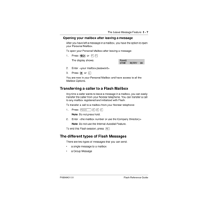 Page 69The Leave Message Feature  5 - 7
P0908431 01 Flash Reference Guide
Opening your mailbox after leaving a message
After you have left a message in a mailbox, you have the option to open 
your Personal Mailbox.
To open your Personal Mailbox after leaving a message:
1. Press  MBOX
  or  ¥ ¥
The display shows:
2. Enter  
3. Press  OK
  or  £
You are now in your Personal Mailbox and have access to all the 
Mailbox Options.
Transferring a caller to a Flash Mailbox
Any time a caller wants to leave a message in a...