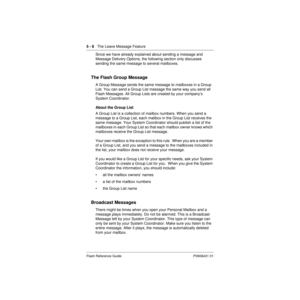 Page 705 - 8   The Leave Message Feature
Flash Reference Guide P0908431 01
Since we have already explained about sending a message and 
Message Delivery Options, the following section only discusses 
sending the same message to several mailboxes.
The Flash Group Message
A Group Message sends the same message to mailboxes in a Group 
List. You can send a Group List message the same way you send all 
Flash Messages. All Group Lists are created by your company’s 
System Coordinator.
About the Group List
A Group...