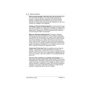 Page 726 - 2   Telephone etiquette
Flash Reference Guide P0908431 01
When sending messages, make them short and to the point. More 
than 75% of the time spent on a normal business telephone call 
consists of making small talk, pleasantries, and other socializing. 
Sending a message rather than making a call can save you time. 
Although you should avoid sounding hurried, impersonal, or rude, try to 
confine your messages to the essentials.
Change your Primary Greeting frequently. It is a good idea to change...