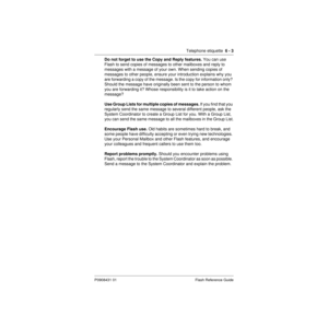 Page 73Telephone etiquette  6 - 3
P0908431 01 Flash Reference Guide
Do not forget to use the Copy and Reply features. You can use 
Flash to send copies of messages to other mailboxes and reply to 
messages with a message of your own. When sending copies of 
messages to other people, ensure your introduction explains why you 
are forwarding a copy of the message. Is the copy for information only? 
Should the message have originally been sent to the person to whom 
you are forwarding it? Whose responsibility is...