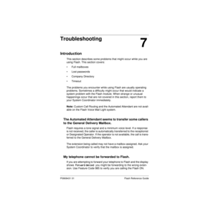 Page 75P0908431 01 Flash Reference Guide
7
Troubleshooting
Introduction
This section describes some problems that might occur while you are 
using Flash. This section covers:
• Full mailboxes
• Lost passwords
• Company Directory
• Timeout
The problems you encounter while using Flash are usually operating 
problems. Sometimes a difficulty might occur that would indicate a 
system problem with the Flash module. When strange or unusual 
happenings occur that are not covered in this section, report them to 
your...