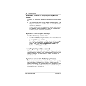 Page 767 - 2   Troubleshooting
Flash Reference Guide P0908431 01
Feature 981 produces a LOG prompt on my Norstar 
display.
Whenever the  Log: prompt appears on the display, it could be caused 
by:
• The station you are using may not have an operating mailbox. If the 
telephone does not have a mailbox, Flash requests both a mailbox 
number and a password.
• A Guest Mailbox, which normally does not have an assigned exten-
sion. Ask your System Coordinator to verify that your extension 
number is properly assigned...