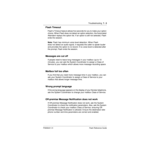 Page 77Troubleshooting  7 - 3
P0908431 01 Flash Reference Guide
Flash Timeout
Flash’s Timeout feature allows five seconds for you to make your option 
choice. When Flash does not detect an option selection, the Automated 
Attendant replays the option list. If an option is still not selected, Flash 
ends the session.
Note: Flash has minimum voice level detection. When Flash
does not detect an audio signal, it requests the caller to speak louder 
and provides the option to re-record. If no voice level is detected...