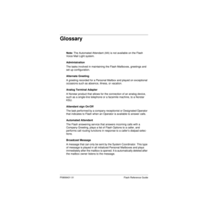 Page 81P0908431 01 Flash Reference Guide
Glossary
Note: The Automated Attendant (AA) is not available on the Flash 
Voice Mail Light system.
Administration
The tasks involved in maintaining the Flash Mailboxes, greetings and 
set up configuration.
Alternate Greeting
A greeting recorded for a Personal Mailbox and played on exceptional 
occasions such as absence, illness, or vacation.
Analog Terminal Adapter
A Norstar product that allows for the connection of an analog device, 
such as a single-line telephone or...