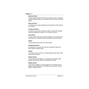 Page 82Glossary - 2   
Flash Reference Guide P0908431 01
Business Status
A Flash setting that tells Flash whether a company is open or closed for 
business. Business Status is not available on the Flash Voice Mail Light 
system.
Class of Service
A predetermined number designation that specifies the Flash Options 
for a mailbox.
Company Directory
An internal voice list that contains the names of users with initialized 
mailboxes designated to appear in the Company Directory.
Conventions
The way certain...