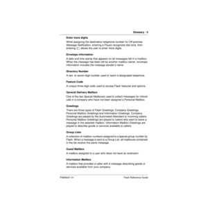 Page 83Glossary - 3
P0908431 01 Flash Reference Guide
Enter more digits
While assigning the destination telephone number for Off-premise 
Message Notification, entering a Pause recognizes dial tone, then 
entering Û allows the user to enter more digits.
Envelope information
A date and time stamp that appears on all messages left in a mailbox. 
When the message has been left by another mailbox owner, envelope 
information includes the message sender’s name.
Directory Number
A two- to seven-digit number used to...