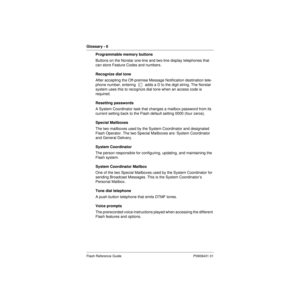 Page 86Glossary - 6   
Flash Reference Guide P0908431 01
Programmable memory buttons
Buttons on the Norstar one-line and two-line display telephones that 
can store Feature Codes and numbers.
Recognize dial tone
After accepting the Off-premise Message Notification destination tele-
phone number, entering  Ý  adds a D to the digit string. The Norstar 
system uses this to recognize dial tone when an access code is 
required.
Resetting passwords
A System Coordinator task that changes a mailbox password from its...