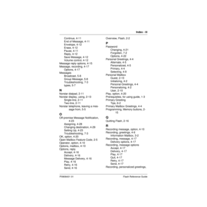 Page 89Index - iii
P0908431 01 Flash Reference Guide
Continue, 4-11
End of Message, 4-11
Envelope, 4-12
Erase, 4-12
Pause, 4-11
Reply, 4-12
Save Message, 4-12
Volume control, 4-12
Message reply options, 4-15
Message, recording, 4-17
Options, 4-17
Messages
Broadcast, 5-8
Group Message, 5-8
Troubleshooting, 7-3
types, 5-7
N
Norstar dialpad, 2-11
Norstar display, using, 2-13
Single-line, 2-11
Two-line, 2-11
Norstar telephone, leaving a mes-
sage from, 5-5
O
Off-premise Message Notification, 
4-23
Assigning, 4-28...