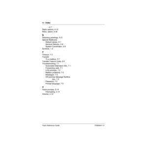 Page 90iv - Index
Flash Reference Guide P0908431 01
4-7
Reply options, 4-15
Retry, option, 4-20
S
Selecting greetings, 4-21
Special Mailboxes
Default values, A-1
General Delivery, 2-9
System Coordinator, 2-9
Symbols, 1-2
T
Timeout, 7-3
Transfer
To a mailbox, 5-7
Transfer Feature Code, 2-6
Troubleshooting, 7-1
Automated Attendant (AA), 7-1
Forwarding calls, 7-1
LOG prompts, 7-2
Mailbox problems, 7-2
Messages, 7-3
Off-premise Message Notifica-
tion, 7-3
Password, 7-2
Prompt language, 7-3
V
Voice prompts, 2-14...