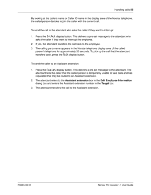 Page 61Handling calls 55
P0887496 01 Norstar PC Console 1.1 User Guide
By looking at the caller’s name or Caller ID name in the display area of the Norstar telephone, 
the called person decides to join the caller with the current call. 
To send the call to the attendant who asks the caller if they want to interrupt:
1. Press the 
IntAct display button. This delivers a pre-set message to the attendant who 
asks the caller if they want to interrupt the employee. 
2. If yes, the attendant transfers the call back...