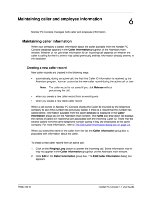 Page 63P0887496 01 Norstar PC Console 1.1 User Guide
Maintaining caller and employee information
Norstar PC Console manages both caller and employee information. 
Maintaining caller information
When your company is called, information about the caller available from the Norstar PC 
Console database appears in the Caller Information
 group box of the Attendant main 
window. Whether or not you enter information for an incoming call depends on whether the 
caller is calling for the first time or has called...