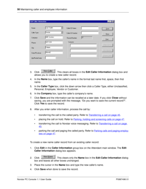 Page 6458
 Maintaining caller and employee information
Norstar PC Console 1.1 User Guide P0887496 01
3. Click  . This clears all boxes in the Edit Caller Information
 dialog box and 
allows you to create a new caller record.
4. In the Name
 box, type the caller’s name in the format last name first, space, then first 
name. 
5. In the Caller Type
 box, click the down arrow then click a Caller Type, either Unclassified, 
Personal, Employee, Vendor or Customer.
6. In the Company
 box, type the caller’s company’s...