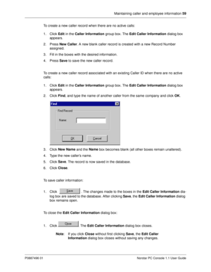 Page 65Maintaining caller and employee information 59
P0887496 01 Norstar PC Console 1.1 User Guide
To create a new caller record when there are no active calls:
1. Click Edit
 in the Caller Information
 group box. The Edit Caller Information
 dialog box 
appears. 
2. Press New Caller
. A new blank caller record is created with a new Record Number 
assigned. 
3. Fill in the boxes with the desired information. 
4. Press Save
 to save the new caller record.
To create a new caller record associated with an...