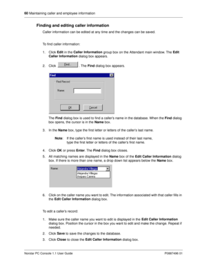 Page 6660
 Maintaining caller and employee information
Norstar PC Console 1.1 User Guide P0887496 01
Finding and editing caller information
Caller information can be edited at any time and the changes can be saved.
To find caller information:
1. Click Edit
 in the Caller Information
 group box on the Attendant main window. The Edit 
Caller Information
 dialog box appears.
2. Click  . The Find
 dialog box appears.
The Find
 dialog box is used to find a caller’s name in the database. When the Find
 dialog 
box...