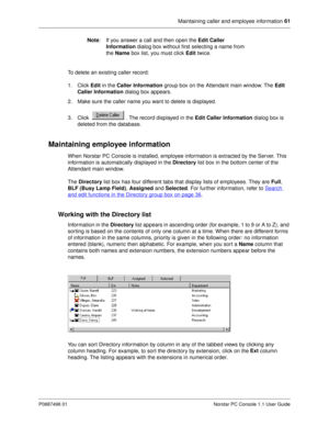 Page 67Maintaining caller and employee information 61
P0887496 01 Norstar PC Console 1.1 User Guide
Note
: If you answer a call and then open the Edit Caller 
Information
 dialog box without first selecting a name from 
the Name
 box list, you must click Edit
 twice.
To delete an existing caller record: 
1. Click Edit
 in the Caller Information
 group box on the Attendant main window. The Edit 
Caller Information
 dialog box appears.
2. Make sure the caller name you want to delete is displayed.
3. Click  . The...