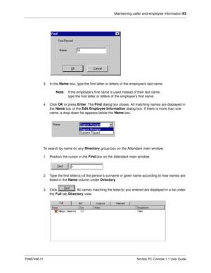 Page 69Maintaining caller and employee information 63
P0887496 01 Norstar PC Console 1.1 User Guide
3. In the Name
 box, type the first letter or letters of the employee’s last name.
Note
:  If the employee’s first name is used instead of their last name, 
type the first letter or letters of the employee’s first name.
4. Click OK
 or press Enter
. The Find
 dialog box closes. All matching names are displayed in 
the Name
 box of the Edit Employee Information
 dialog box. If there is more than one 
name, a drop...