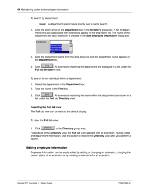 Page 7064
 Maintaining caller and employee information
Norstar PC Console 1.1 User Guide P0887496 01
To search by department:
Note:
A department search takes priority over a name search. 
1. Click the down arrow of the Department
 box in the Directory 
group box. A list of depart-
ments that are associated with extensions appear in the drop down list. The name of the 
department for each extension is created in the Edit Employee Information
 dialog box.
2. Click the department name from the drop down list and...