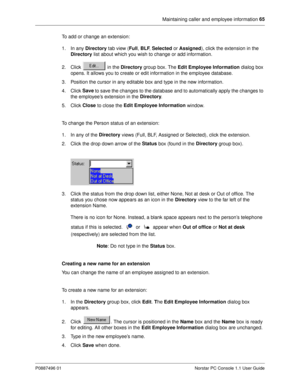 Page 71Maintaining caller and employee information 65
P0887496 01 Norstar PC Console 1.1 User Guide
To add or change an extension:
1. In any Directory
 tab view (Full
, BLF
, Selected
 or Assigned
), click the extension in the 
Directory
 list about which you wish to change or add information. 
2. Click   in the Directory
 group box. The Edit Employee Information
 dialog box 
opens. It allows you to create or edit information in the employee database.
3. Position the cursor in any editable box and type in the...