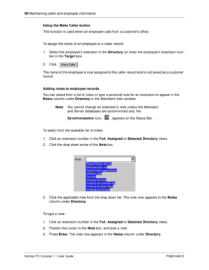 Page 7266
 Maintaining caller and employee information
Norstar PC Console 1.1 User Guide P0887496 01
Using the Make Caller button
This function is used when an employee calls from a customer’s office.
To assign the name of an employee to a caller record:
1. Select the employees extension in the Directory 
(or enter the employee’s extension num-
ber in the Target
 box)
2. Click . 
The name of the employee is now assigned to the caller record and is not saved as a customer 
record.
Adding notes to employee...