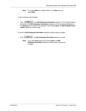 Page 73Maintaining caller and employee information 67
P0887496 01 Norstar PC Console 1.1 User Guide
Note
:  For a blank Note
 box, delete what is in the Note
 box then 
press Enter
.
To save employee edit changes:
1. Click   in the Edit Employee Information 
dialog box. The changes made to 
the boxes in the Edit Employee Information
 dialog box for the employee highlighted in 
the Directory
 list is saved to the database. After clicking Save
, the Edit Employee Infor-
mation
 dialog box remains open.
To close...