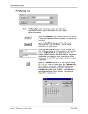 Page 7872
 Generating reports
Norstar PC Console 1.1 User Guide P0887496 01
Period group box
Note
:The Period
 group box is active provided a valid database is 
selected and a Report Type is selected that requires a Repor t 
Period to be defined.
opens the One Week
 dialog box from which you can specify 
a report period with a duration of one week (Sunday through 
Saturday).
opens the One Month
 dialog box. This dialog box is 
intended to allow easy selection of a Report Period 
consisting of an entire month....