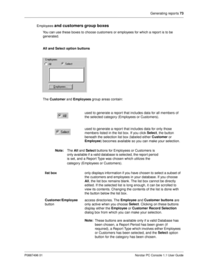 Page 79Generating reports 73
P0887496 01 Norstar PC Console 1.1 User Guide
Employees and customers group boxes
You can use these boxes to choose customers or employees for which a report is to be 
generated.
All and Select option buttons
The Customer
 and Employees
 group areas contain:
Note:
The All
 and Select
 buttons for Employees or Customers is 
only available if a valid database is selected, the report period 
is set, and a Report Type was chosen which utilizes the 
category (Employees or Customers).used...