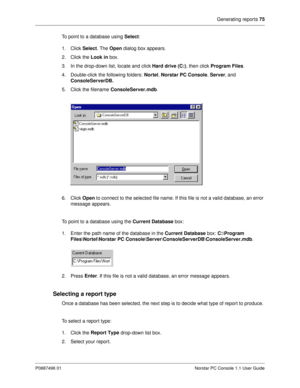 Page 81Generating reports 75
P0887496 01 Norstar PC Console 1.1 User Guide
To point to a database using Select
:
1. Click Select
. The Open
 dialog box appears.
2. Click the Look
 in
 box. 
3. In the drop-down list, locate and click Hard drive (C:)
, then click Program Files
.
4. Double-click the following folders: Nortel
, Norstar PC Console
, Server
, and 
ConsoleServerDB.
5. Click the filename ConsoleServer.mdb
.
6. Click Open
 to connect to the selected file name. If this file is not a valid database, an...