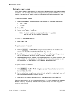 Page 8276
 Generating reports
Norstar PC Console 1.1 User Guide P0887496 01
Setting the report period
Some reports require a report period. The report period defines the time span for which data is 
considered. If the report type chosen does not require a repor t period, the Period 
group box is 
inactive. The repor t period begins on the From date and ends on and includes the To date. 
To enter the From and To dates:
1. Click on the From 
box and enter the date. The following are acceptable date formats.
•...