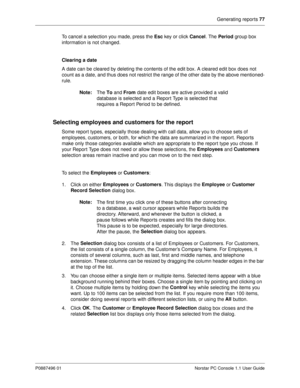 Page 83Generating reports 77
P0887496 01 Norstar PC Console 1.1 User Guide
To cancel a selection you made, press the Esc
 key or click Cancel
. The Period
 group box 
information is not changed.
Clearing a date
A date can be cleared by deleting the contents of the edit box. A cleared edit box does not 
count as a date, and thus does not restrict the range of the other date by the above mentioned-
rule.
Note:
The To
 and From
 date edit boxes are active provided a valid 
database is selected and a Report Type is...