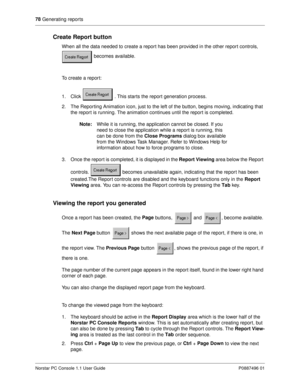 Page 8478
 Generating reports
Norstar PC Console 1.1 User Guide P0887496 01
Create Report button
When all the data needed to create a report has been provided in the other report controls, 
 becomes available.
To create a report:
1. Click   . This starts the report generation process.
2. The Reporting Animation icon, just to the left of the button, begins moving, indicating that 
the report is running. The animation continues until the report is completed. 
Note:
While it is running, the application cannot be...