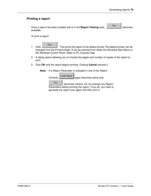 Page 85Generating reports 79
P0887496 01 Norstar PC Console 1.1 User Guide
Printing a report
Once a report has been created and is in the Report Viewing
 area,   becomes 
available. 
To print a report:
1. Click   . This prints the report to the default printer.The default printer can be 
changed from the Printers folder. It can be reached from either the Windows Start Menu or 
the Windows Control Panel. Refer to PC Console Help.
2. A dialog opens allowing you to choose the pages and number of copies of the...