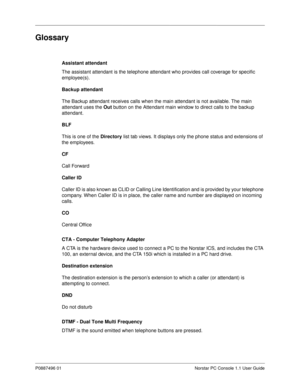 Page 87P0887496 01 Norstar PC Console 1.1 User Guide
Glossary
Assistant attendant 
The assistant attendant is the telephone attendant who provides call coverage for specific 
employee(s).
Backup attendant
The Backup attendant receives calls when the main attendant is not available. The main 
attendant uses the Out
 button on the Attendant main window to direct calls to the backup 
attendant. 
BLF 
This is one of the Directory 
list tab views. It displays only the phone status and extensions of 
the employees....