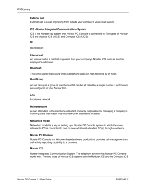 Page 8882
 Glossary
Norstar PC Console 1.1 User Guide P0887496 01
External call
External call is a call originating from outside your company’s voice mail system. 
ICS - Norstar Integrated Communications System 
ICS is the Norstar key system that Norstar PC Console is connected to. Two types of Norstar 
ICS are Modular ICS (MICS) and Compact ICS (CICS).
ID 
Identification
Internal call
An internal call is a call that originates from your company’s Norstar ICS, such as another 
employee’s extension.
Hookflash...