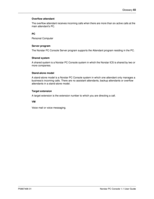 Page 89Glossary 83
P0887496 01 Norstar PC Console 1.1 User Guide
Overflow attendant
The overflow attendant receives incoming calls when there are more than six active calls at the 
main attendant’s PC.
PC 
Personal Computer
Server program
The Norstar PC Console Server program suppor ts the Attendant program residing in the PC.
Shared system
A shared system is a Norstar PC Console system in which the Norstar ICS is shared by two or 
more companies.
Stand-alone model 
A stand-alone model is a Norstar PC Console...