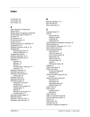 Page 91P0887496 01 Norstar PC Console 1.1 User Guide
Index
1st Contact 26
2nd Contact 
26
3rd Contact 
26
A
About Norstar PC Console29
Active Call
31
Adding notes to employee records
66
All and Select option buttons
73
All button
73
All extensions
16
All extensions box
19
Answer next
27
Answering calls as an attendant
41
Assigned box
16
Assigned extension rings
16, 18
Assigned tab
Directory group box
16
Options dialog box
16
Assigned tab view
39
Assistant attendant
16, 81
Assistant Extension...