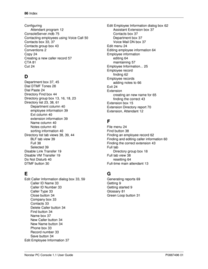 Page 9286
 Index
Norstar PC Console 1.1 User Guide P0887496 01
Configuring
Attendant program
12
ConsoleServer.mdb
75
Contacting employees using Voice Call
50
Contacts box
33, 37
Contacts group box
43
Conventions
2
Copy
24
Creating a new caller record
57
CTA
81
Cut
24
D
Department box37, 45
Dial DTMF Tones
28
Dial Paste
24
Directory Find box
44
Directory group box
13, 16, 18, 23
Directory list
23, 38, 61
Department column
40
employee information
39
Ext column
40
extension information
39
Name...